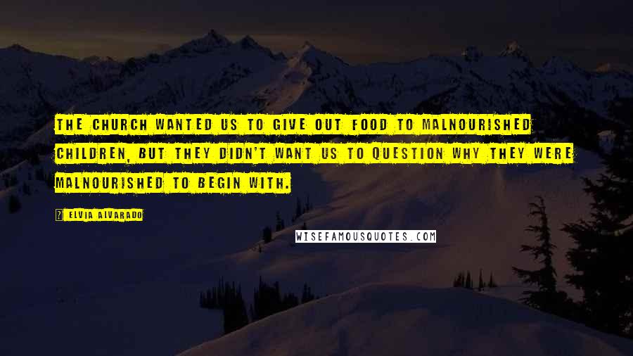 Elvia Alvarado Quotes: The church wanted us to give out food to malnourished children, but they didn't want us to question why they were malnourished to begin with.