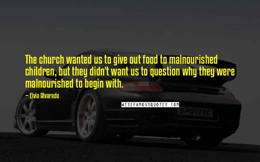 Elvia Alvarado Quotes: The church wanted us to give out food to malnourished children, but they didn't want us to question why they were malnourished to begin with.