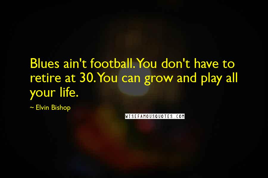 Elvin Bishop Quotes: Blues ain't football. You don't have to retire at 30. You can grow and play all your life.