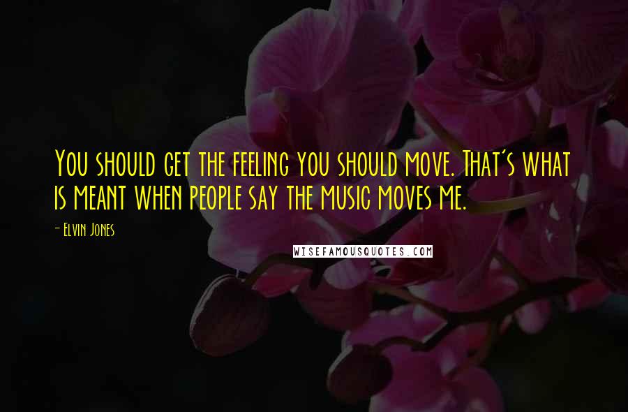 Elvin Jones Quotes: You should get the feeling you should move. That's what is meant when people say the music moves me.