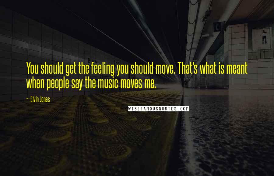 Elvin Jones Quotes: You should get the feeling you should move. That's what is meant when people say the music moves me.