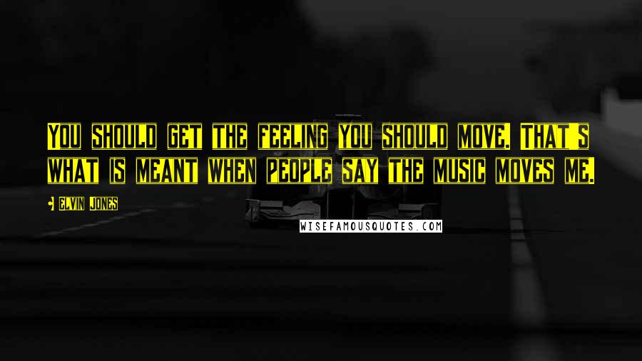 Elvin Jones Quotes: You should get the feeling you should move. That's what is meant when people say the music moves me.