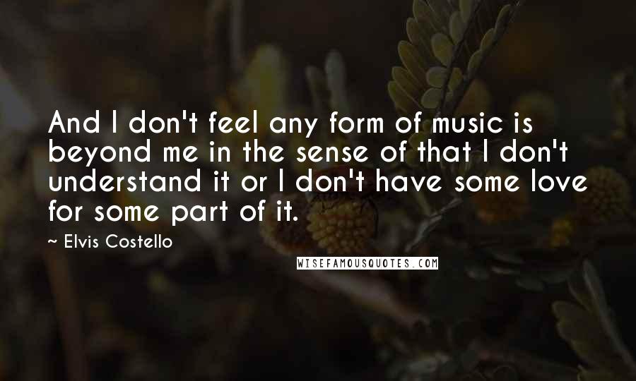 Elvis Costello Quotes: And I don't feel any form of music is beyond me in the sense of that I don't understand it or I don't have some love for some part of it.