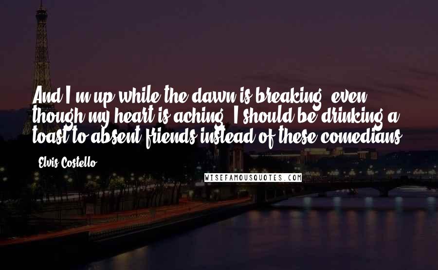 Elvis Costello Quotes: And I'm up while the dawn is breaking, even though my heart is aching. I should be drinking a toast to absent friends instead of these comedians.