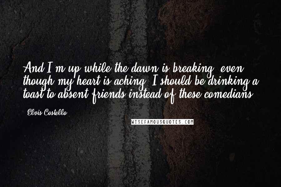 Elvis Costello Quotes: And I'm up while the dawn is breaking, even though my heart is aching. I should be drinking a toast to absent friends instead of these comedians.
