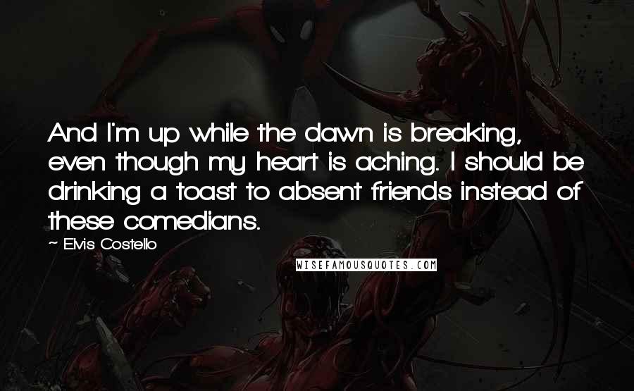 Elvis Costello Quotes: And I'm up while the dawn is breaking, even though my heart is aching. I should be drinking a toast to absent friends instead of these comedians.