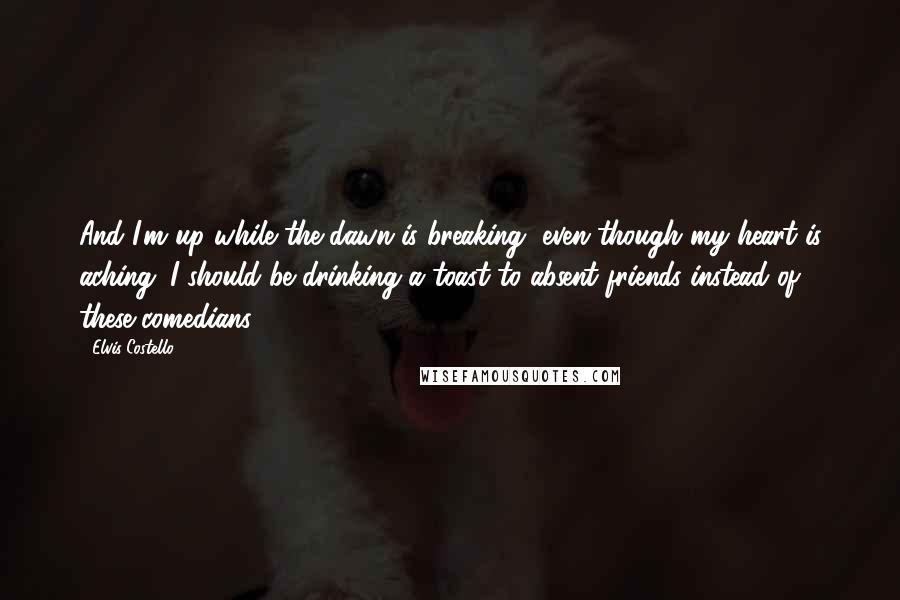 Elvis Costello Quotes: And I'm up while the dawn is breaking, even though my heart is aching. I should be drinking a toast to absent friends instead of these comedians.