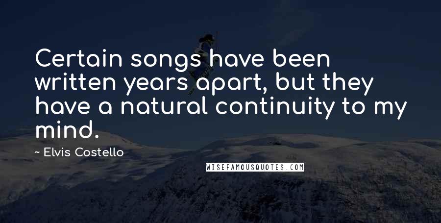 Elvis Costello Quotes: Certain songs have been written years apart, but they have a natural continuity to my mind.