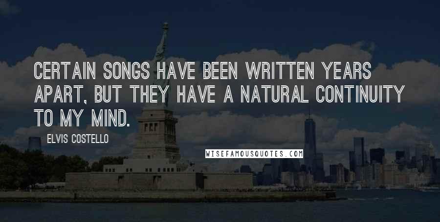 Elvis Costello Quotes: Certain songs have been written years apart, but they have a natural continuity to my mind.