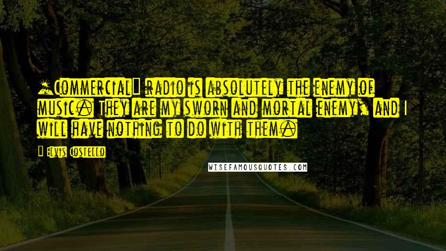Elvis Costello Quotes: [Commercial] radio is absolutely the enemy of music. They are my sworn and mortal enemy, and I will have nothing to do with them.