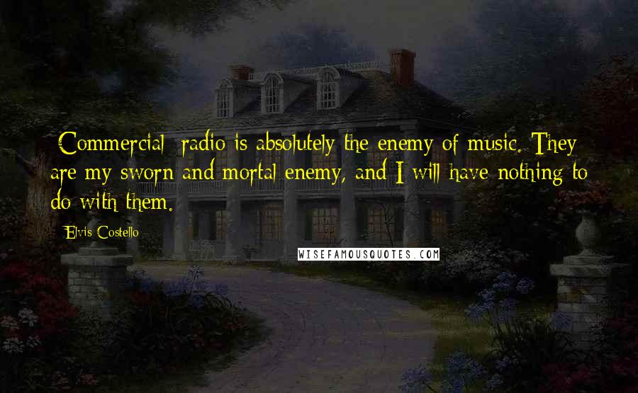 Elvis Costello Quotes: [Commercial] radio is absolutely the enemy of music. They are my sworn and mortal enemy, and I will have nothing to do with them.