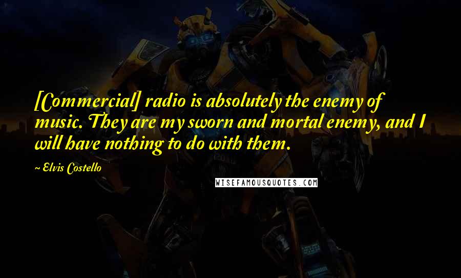 Elvis Costello Quotes: [Commercial] radio is absolutely the enemy of music. They are my sworn and mortal enemy, and I will have nothing to do with them.