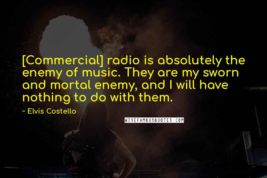 Elvis Costello Quotes: [Commercial] radio is absolutely the enemy of music. They are my sworn and mortal enemy, and I will have nothing to do with them.