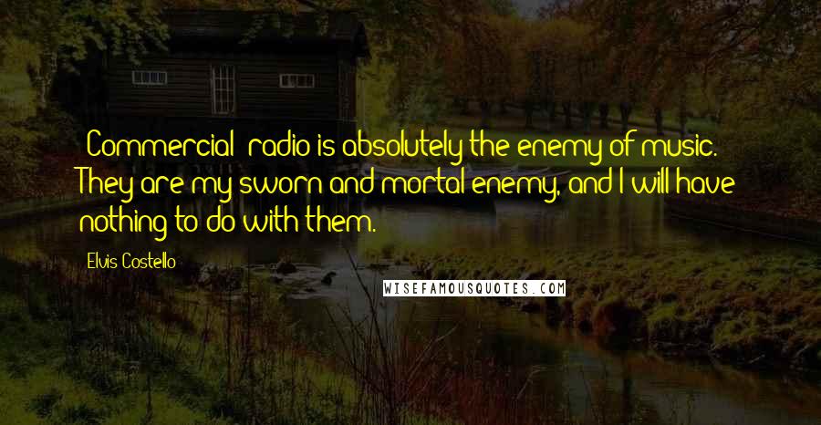 Elvis Costello Quotes: [Commercial] radio is absolutely the enemy of music. They are my sworn and mortal enemy, and I will have nothing to do with them.