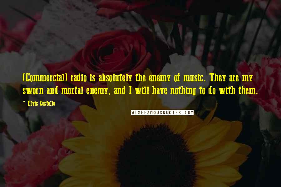 Elvis Costello Quotes: [Commercial] radio is absolutely the enemy of music. They are my sworn and mortal enemy, and I will have nothing to do with them.