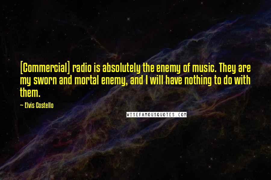 Elvis Costello Quotes: [Commercial] radio is absolutely the enemy of music. They are my sworn and mortal enemy, and I will have nothing to do with them.