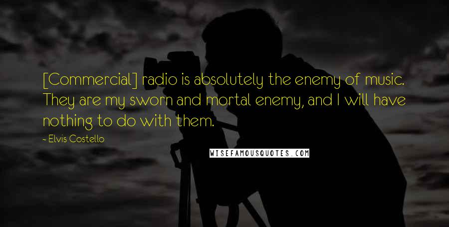 Elvis Costello Quotes: [Commercial] radio is absolutely the enemy of music. They are my sworn and mortal enemy, and I will have nothing to do with them.