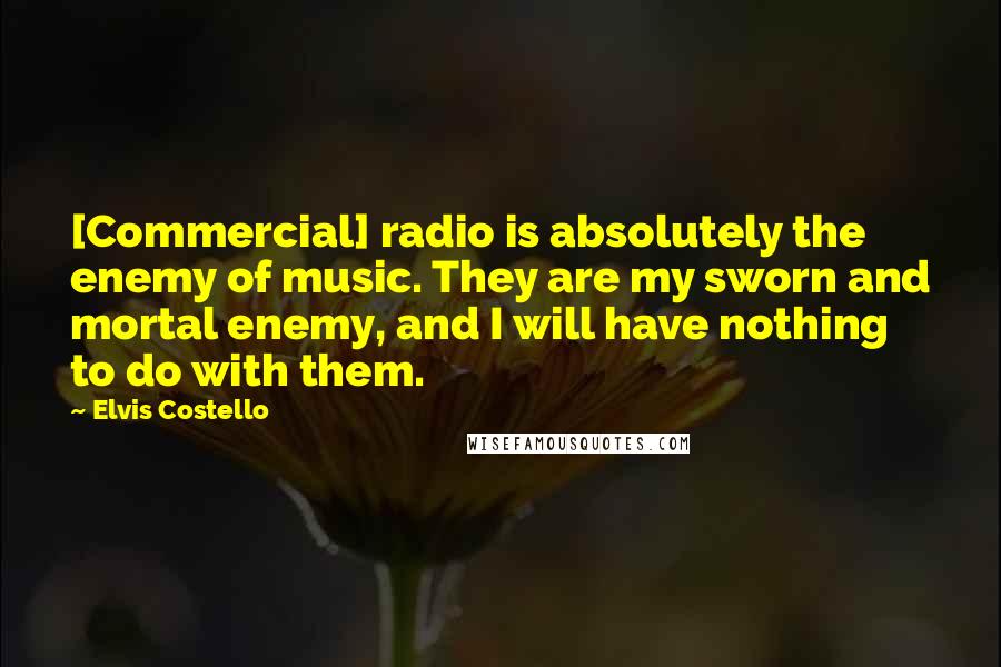 Elvis Costello Quotes: [Commercial] radio is absolutely the enemy of music. They are my sworn and mortal enemy, and I will have nothing to do with them.