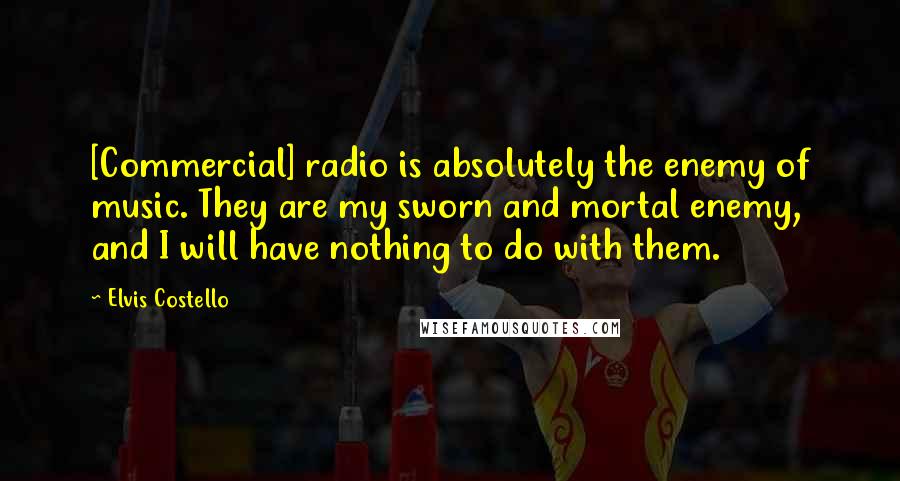 Elvis Costello Quotes: [Commercial] radio is absolutely the enemy of music. They are my sworn and mortal enemy, and I will have nothing to do with them.