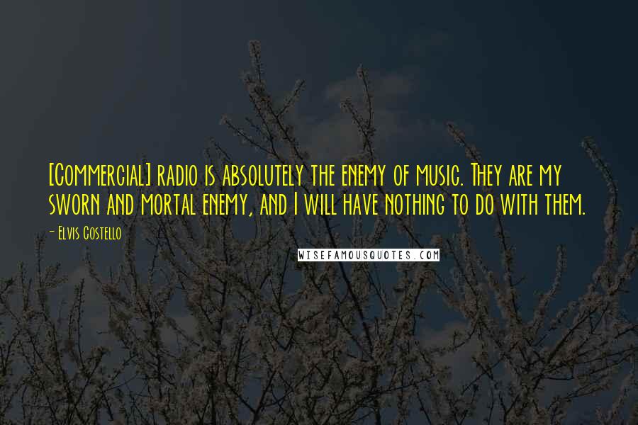 Elvis Costello Quotes: [Commercial] radio is absolutely the enemy of music. They are my sworn and mortal enemy, and I will have nothing to do with them.