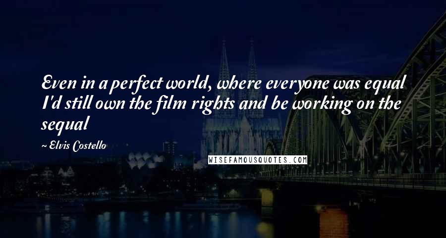 Elvis Costello Quotes: Even in a perfect world, where everyone was equal I'd still own the film rights and be working on the sequal