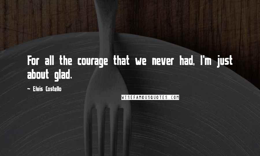 Elvis Costello Quotes: For all the courage that we never had, I'm just about glad.
