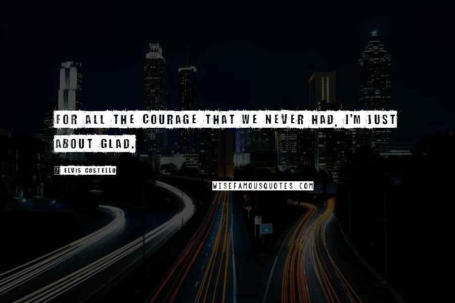 Elvis Costello Quotes: For all the courage that we never had, I'm just about glad.