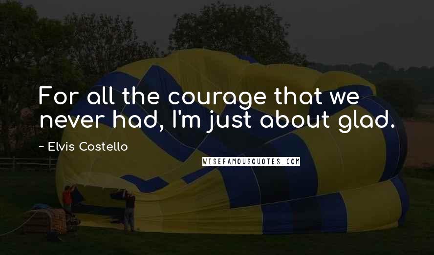 Elvis Costello Quotes: For all the courage that we never had, I'm just about glad.