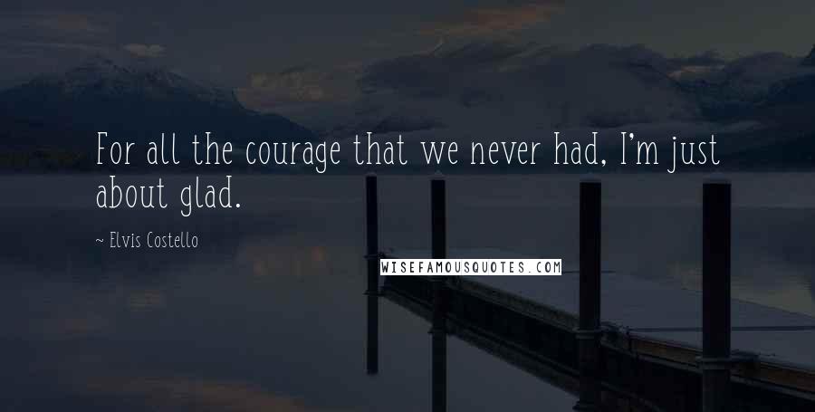 Elvis Costello Quotes: For all the courage that we never had, I'm just about glad.