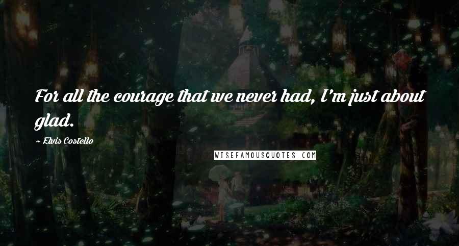 Elvis Costello Quotes: For all the courage that we never had, I'm just about glad.