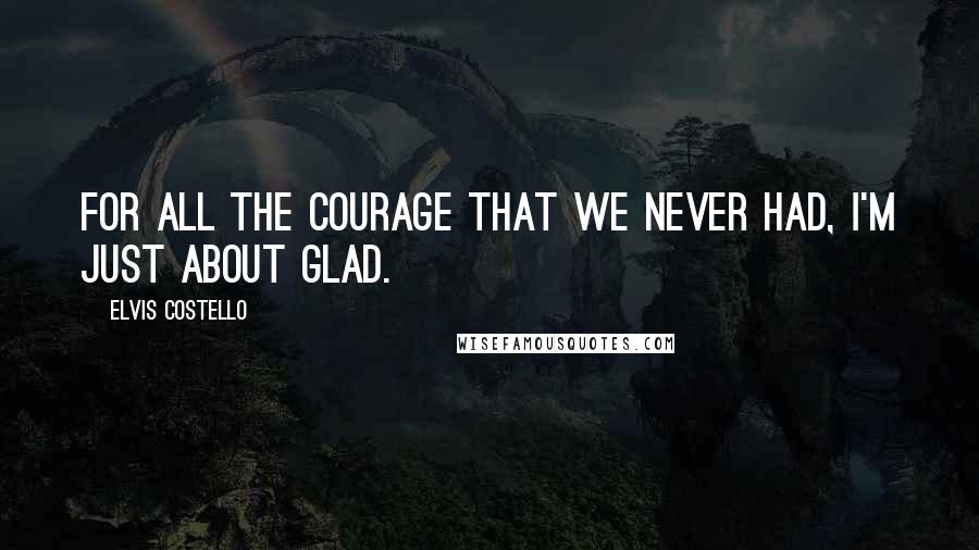 Elvis Costello Quotes: For all the courage that we never had, I'm just about glad.