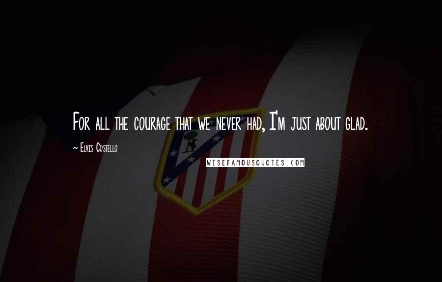 Elvis Costello Quotes: For all the courage that we never had, I'm just about glad.