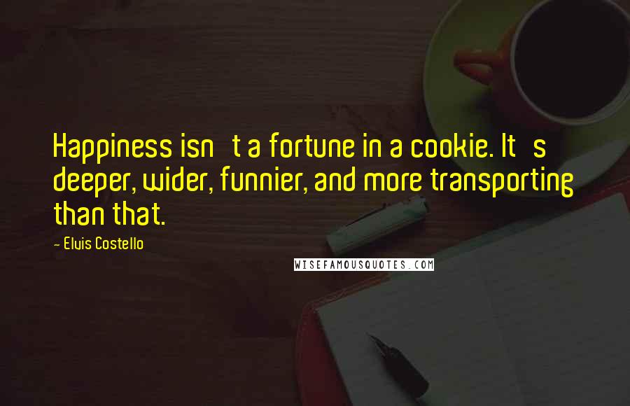 Elvis Costello Quotes: Happiness isn't a fortune in a cookie. It's deeper, wider, funnier, and more transporting than that.