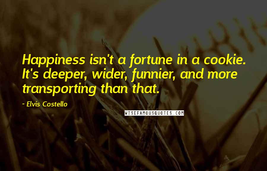 Elvis Costello Quotes: Happiness isn't a fortune in a cookie. It's deeper, wider, funnier, and more transporting than that.