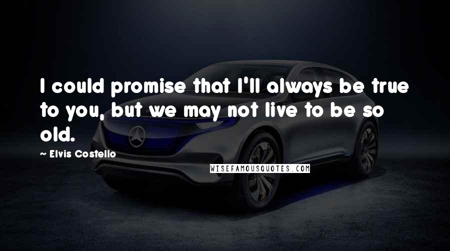 Elvis Costello Quotes: I could promise that I'll always be true to you, but we may not live to be so old.