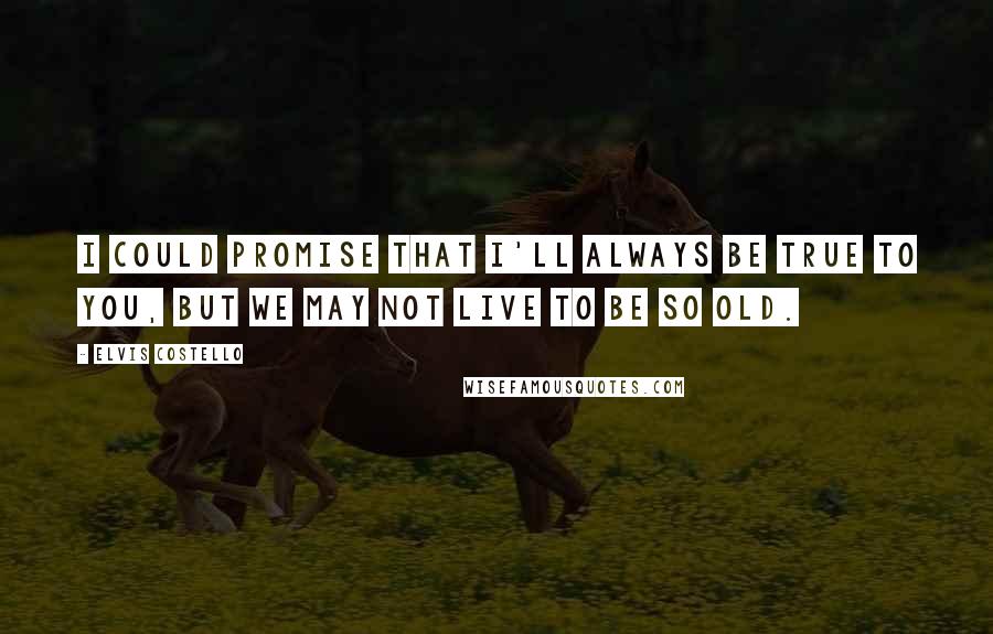 Elvis Costello Quotes: I could promise that I'll always be true to you, but we may not live to be so old.