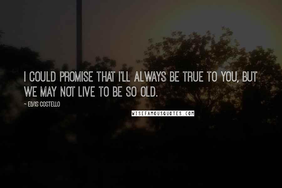 Elvis Costello Quotes: I could promise that I'll always be true to you, but we may not live to be so old.