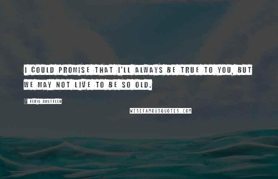 Elvis Costello Quotes: I could promise that I'll always be true to you, but we may not live to be so old.