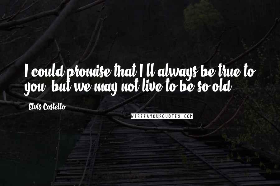 Elvis Costello Quotes: I could promise that I'll always be true to you, but we may not live to be so old.