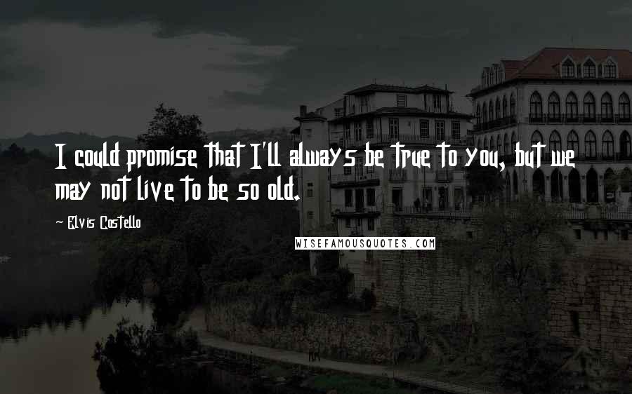 Elvis Costello Quotes: I could promise that I'll always be true to you, but we may not live to be so old.