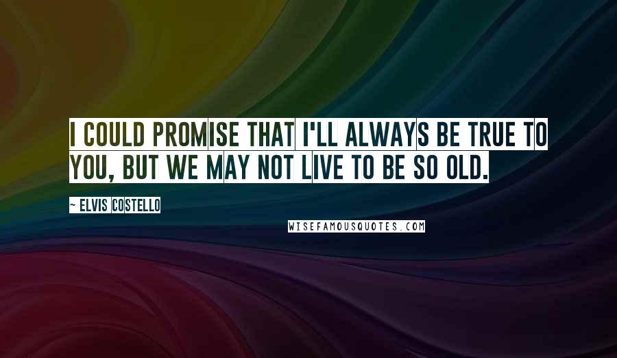 Elvis Costello Quotes: I could promise that I'll always be true to you, but we may not live to be so old.