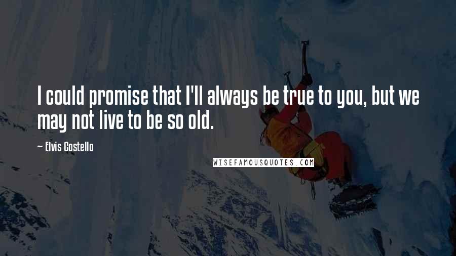 Elvis Costello Quotes: I could promise that I'll always be true to you, but we may not live to be so old.