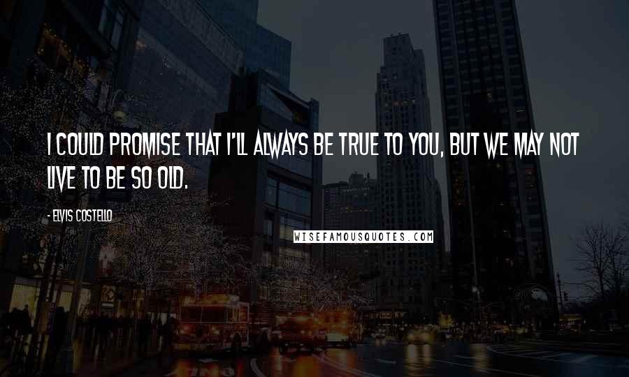 Elvis Costello Quotes: I could promise that I'll always be true to you, but we may not live to be so old.