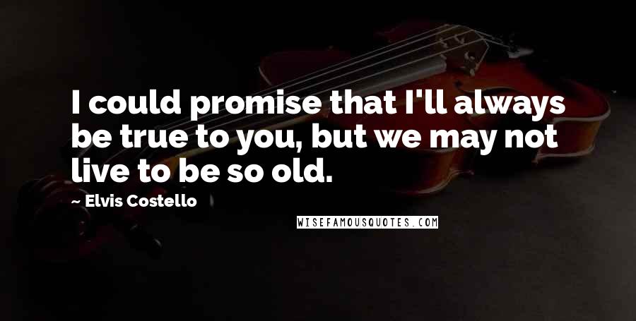 Elvis Costello Quotes: I could promise that I'll always be true to you, but we may not live to be so old.