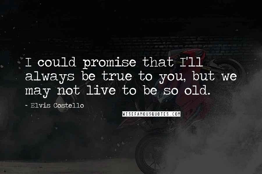 Elvis Costello Quotes: I could promise that I'll always be true to you, but we may not live to be so old.