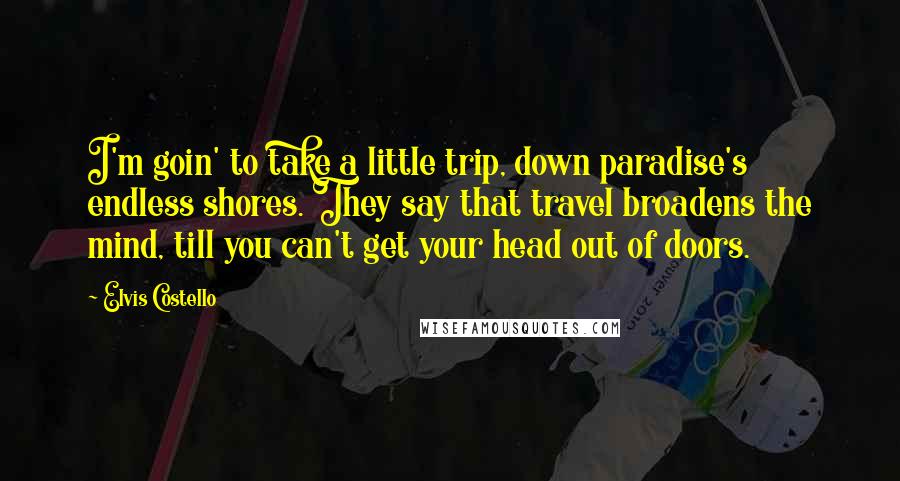 Elvis Costello Quotes: I'm goin' to take a little trip, down paradise's endless shores. They say that travel broadens the mind, till you can't get your head out of doors.