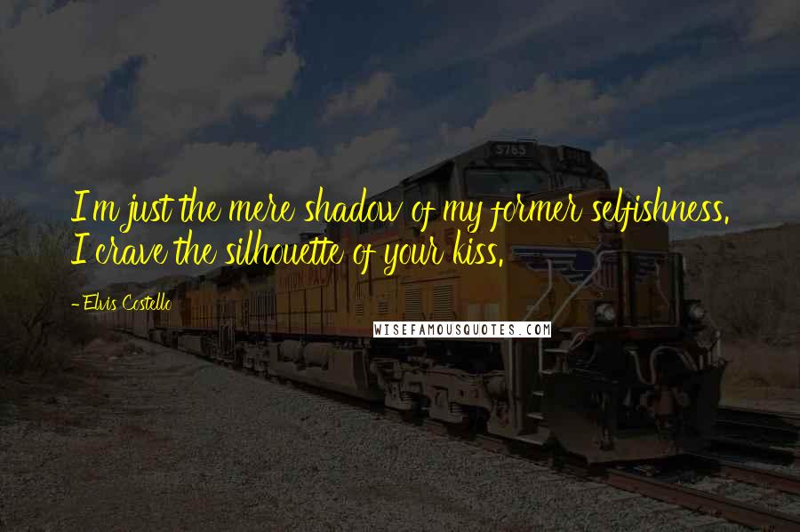 Elvis Costello Quotes: I'm just the mere shadow of my former selfishness. I crave the silhouette of your kiss.