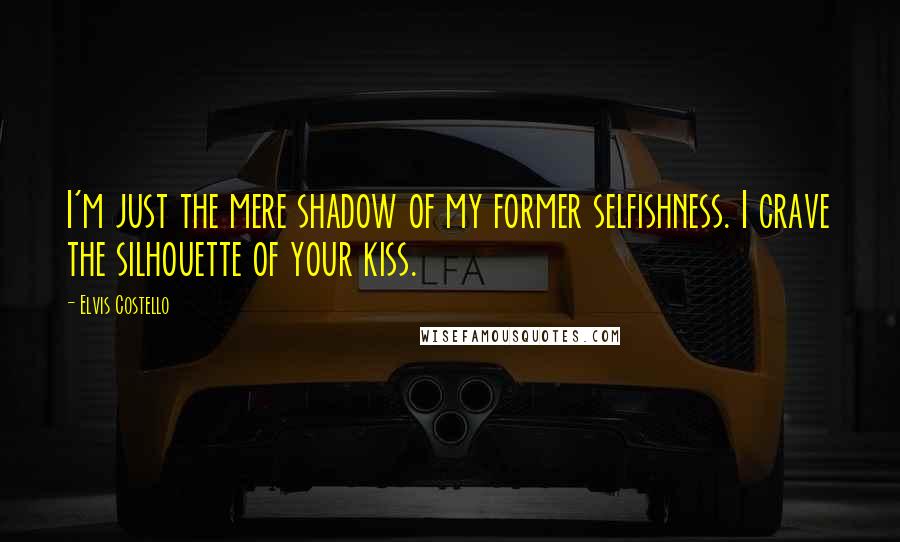 Elvis Costello Quotes: I'm just the mere shadow of my former selfishness. I crave the silhouette of your kiss.