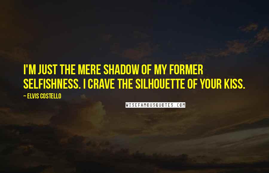 Elvis Costello Quotes: I'm just the mere shadow of my former selfishness. I crave the silhouette of your kiss.