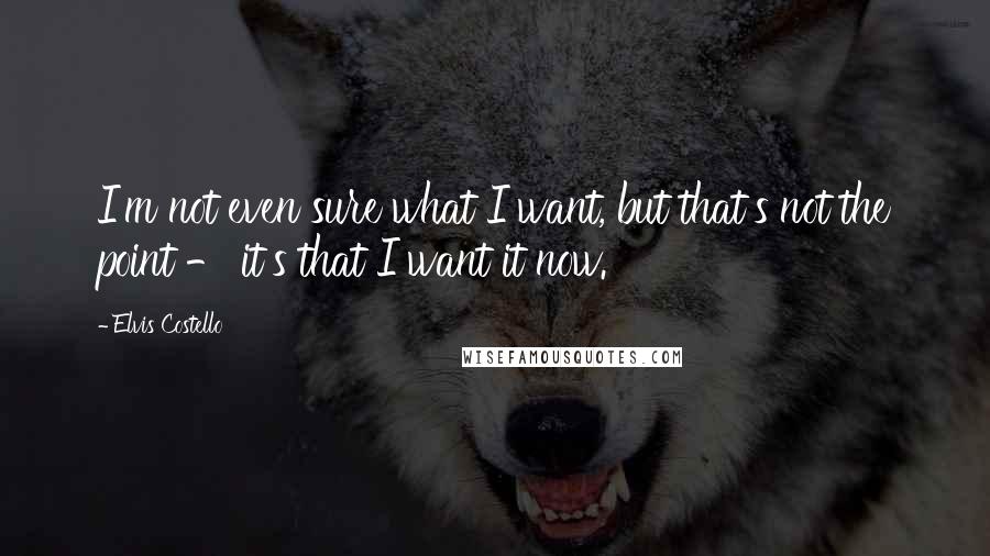 Elvis Costello Quotes: I'm not even sure what I want, but that's not the point - it's that I want it now.